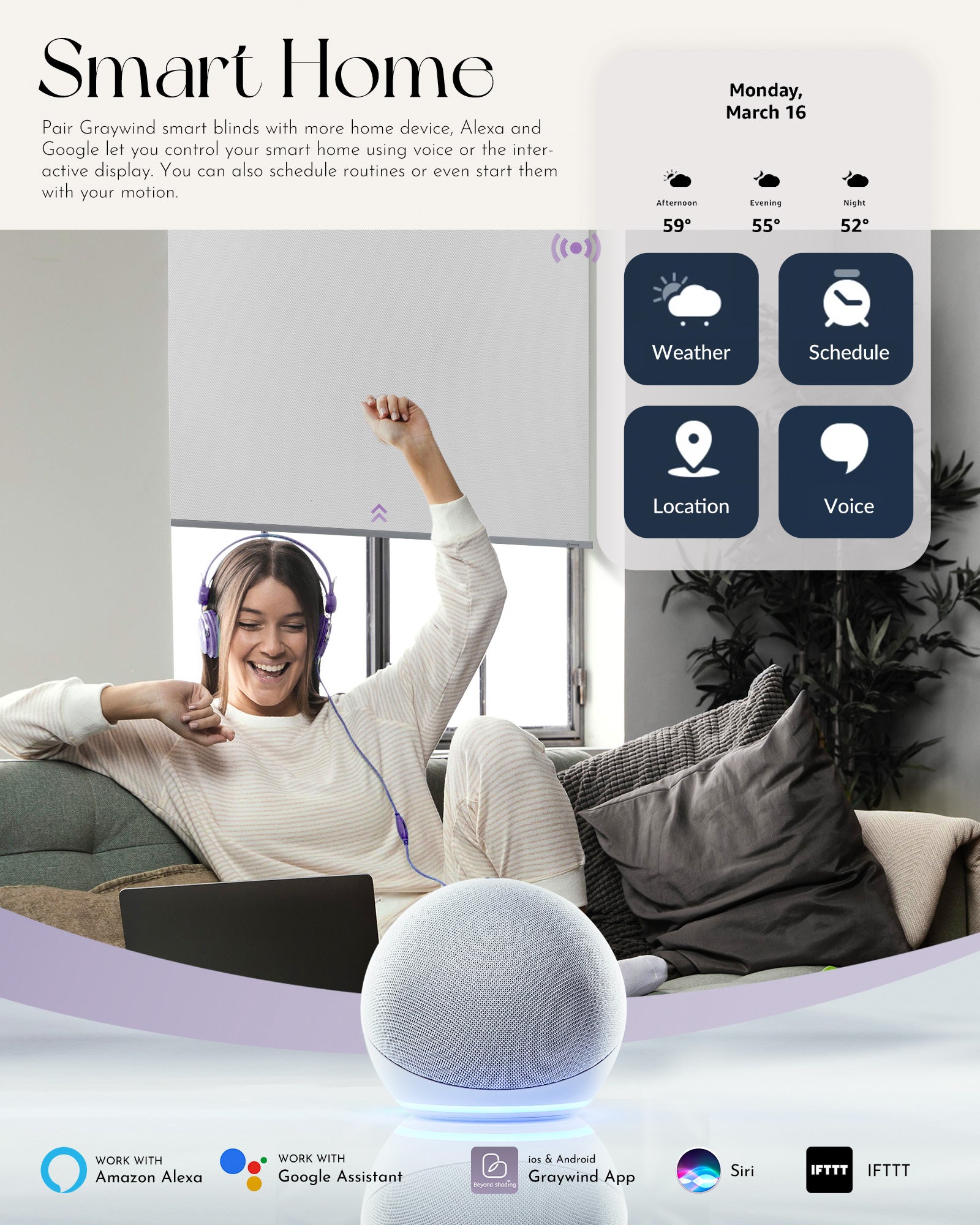 Pair Graywind smart blinds with more home device, Alexa and Google let you control your smart home using voice or the interactive display. You can also schedule routines or even start them with your motion.