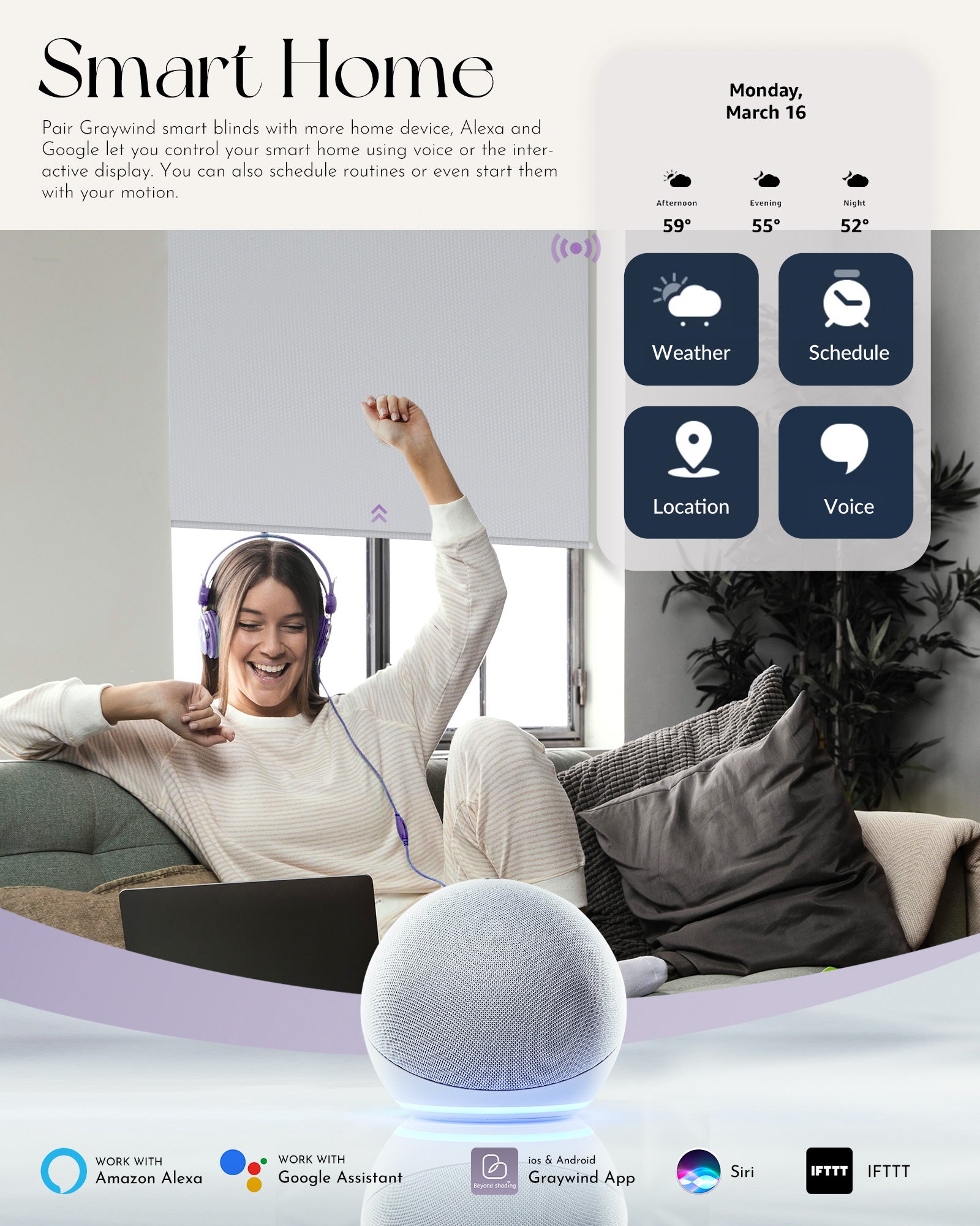 Pair Graywind smart blinds with more home device, Alexa and Google let you control your smart home using voice or the interactive display. You can also schedule routines or even start them with your motion.